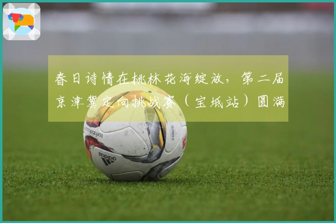 春日诗情在桃林花海绽放，第二届京津冀定向挑战赛（宝坻站）圆满结束