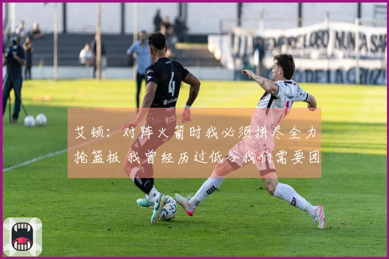 艾顿：对阵火箭时我必须拼尽全力抢篮板 我曾经历过低谷我们需要团结一致