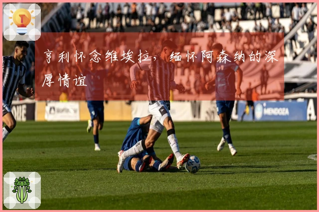 亨利怀念维埃拉，缅怀阿森纳的深厚情谊