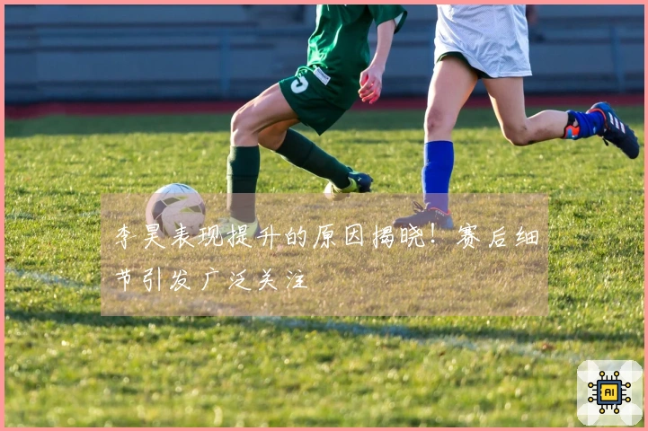 李昊表现提升的原因揭晓！赛后细节引发广泛关注