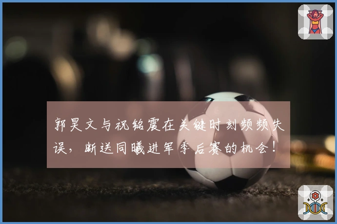 郭昊文与祝铭震在关键时刻频频失误，断送同曦进军季后赛的机会！