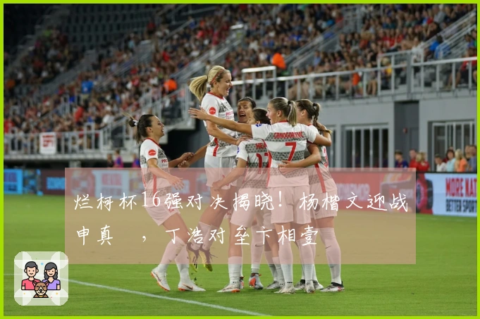 烂柯杯16强对决揭晓！杨楷文迎战申真谞，丁浩对垒卞相壹