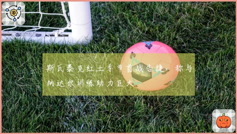 斯瓦泰克红土季节首战告捷，称与纳达尔训练助力巨大