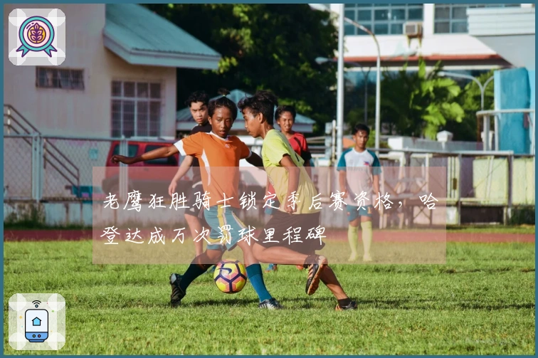 老鹰狂胜骑士锁定季后赛资格，哈登达成万次罚球里程碑