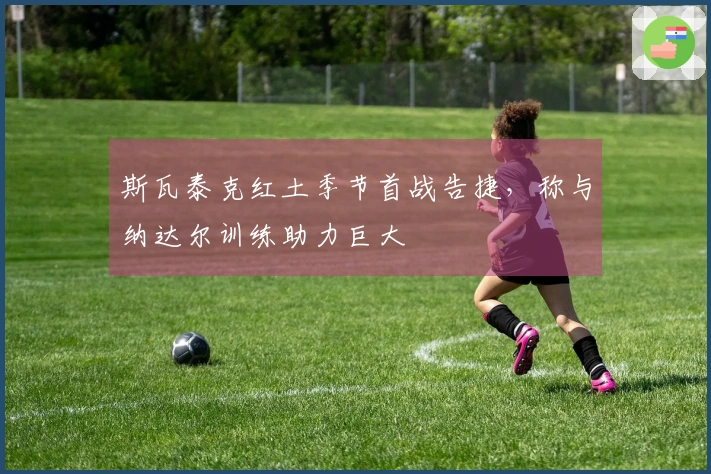 斯瓦泰克红土季节首战告捷，称与纳达尔训练助力巨大